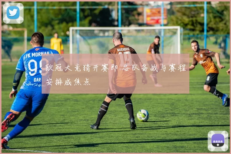 欧冠大竞猜开赛即 各队备战与赛程安排成焦点