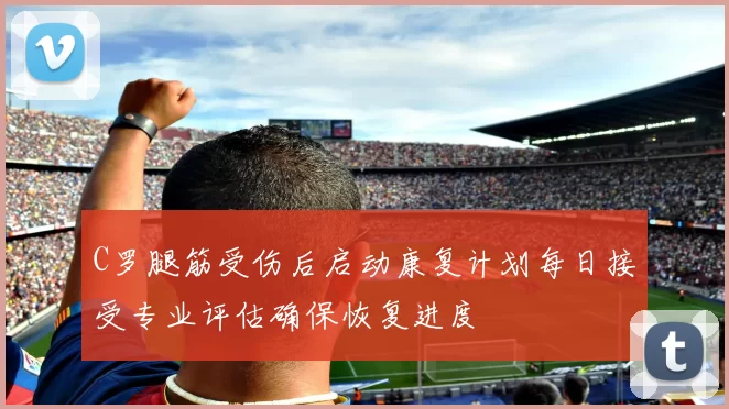 C罗腿筋受伤后启动康复计划每日接受专业评估确保恢复进度