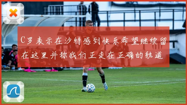 C罗表示在沙特感到快乐希望继续留在这里并称我们正走在正确的轨道上