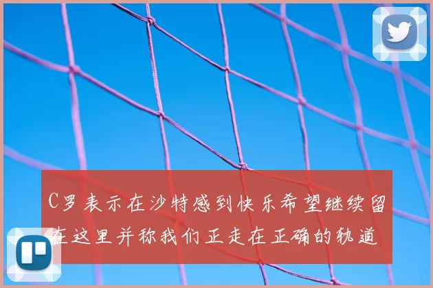 C罗表示在沙特感到快乐希望继续留在这里并称我们正走在正确的轨道上