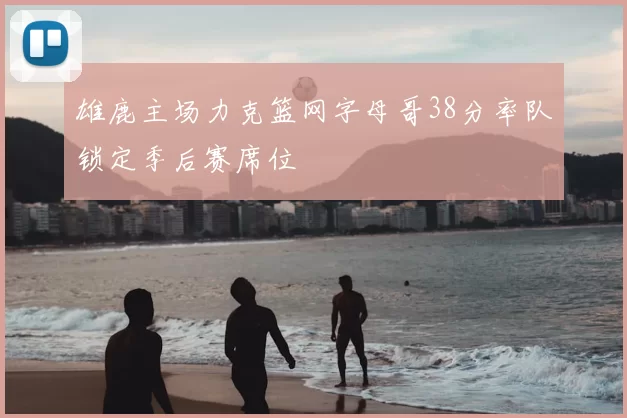 雄鹿主场力克篮网字母哥38分率队锁定季后赛席位