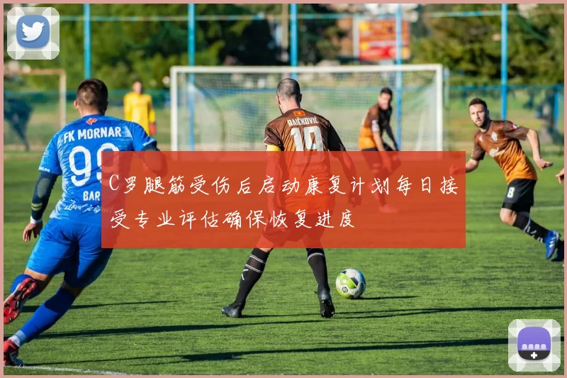 C罗腿筋受伤后启动康复计划每日接受专业评估确保恢复进度