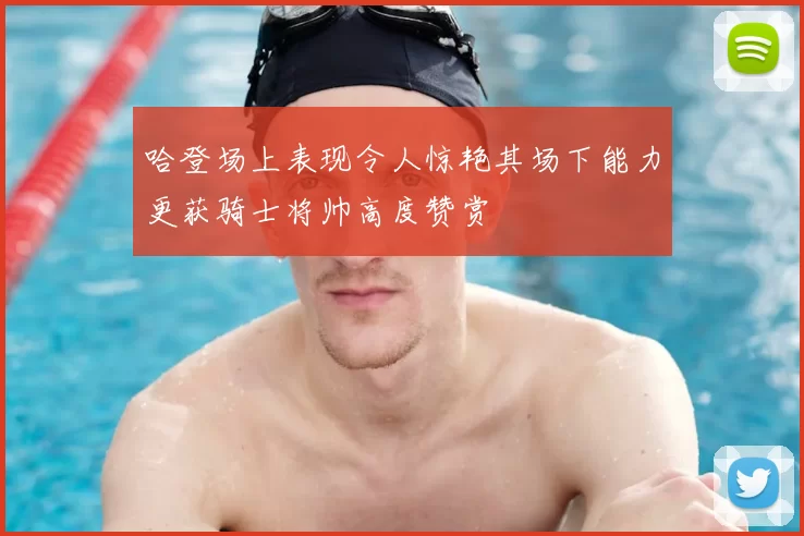 哈登场上表现令人惊艳其场下能力更获骑士将帅高度赞赏