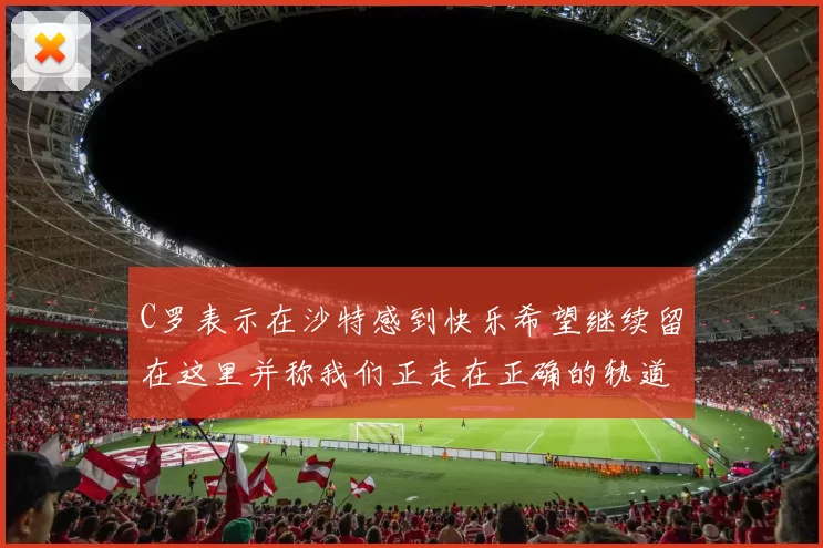 C罗表示在沙特感到快乐希望继续留在这里并称我们正走在正确的轨道上