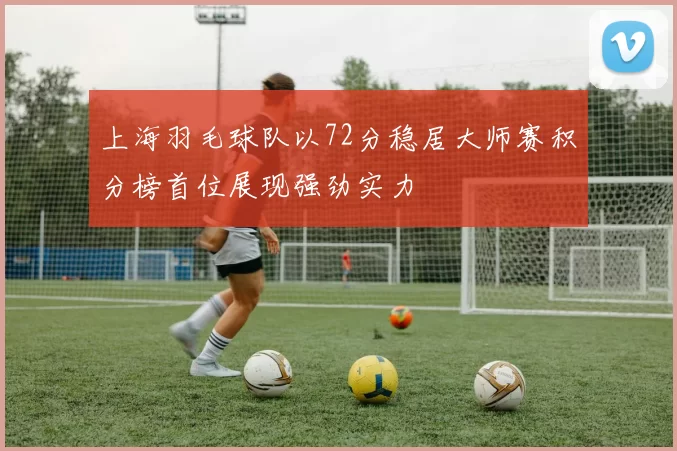 上海羽毛球队以72分稳居大师赛积分榜首位展现强劲实力