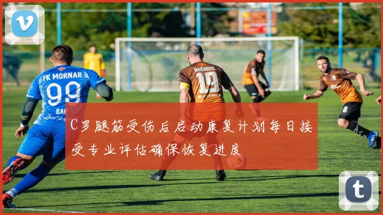 C罗腿筋受伤后启动康复计划每日接受专业评估确保恢复进度