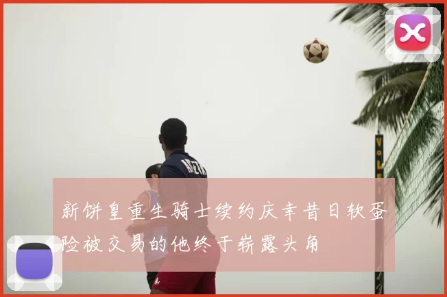 新饼皇重生骑士续约庆幸昔日软蛋险被交易的他终于崭露头角