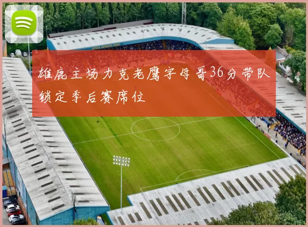雄鹿主场力克老鹰字母哥36分带队锁定季后赛席位