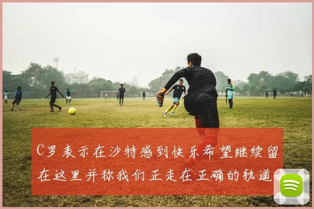 C罗表示在沙特感到快乐希望继续留在这里并称我们正走在正确的轨道上