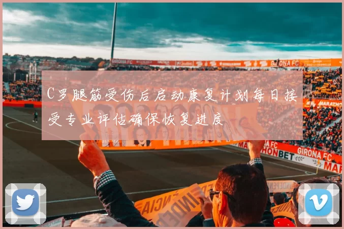 C罗腿筋受伤后启动康复计划每日接受专业评估确保恢复进度