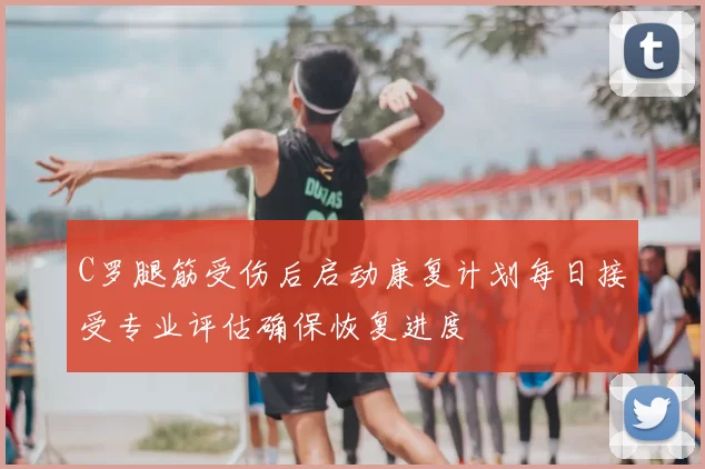C罗腿筋受伤后启动康复计划每日接受专业评估确保恢复进度