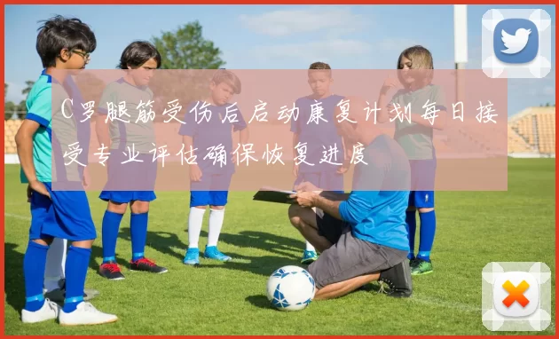 C罗腿筋受伤后启动康复计划每日接受专业评估确保恢复进度