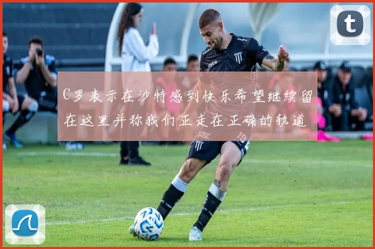 C罗表示在沙特感到快乐希望继续留在这里并称我们正走在正确的轨道上