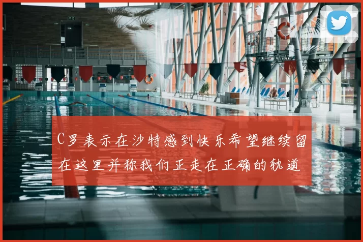 C罗表示在沙特感到快乐希望继续留在这里并称我们正走在正确的轨道上