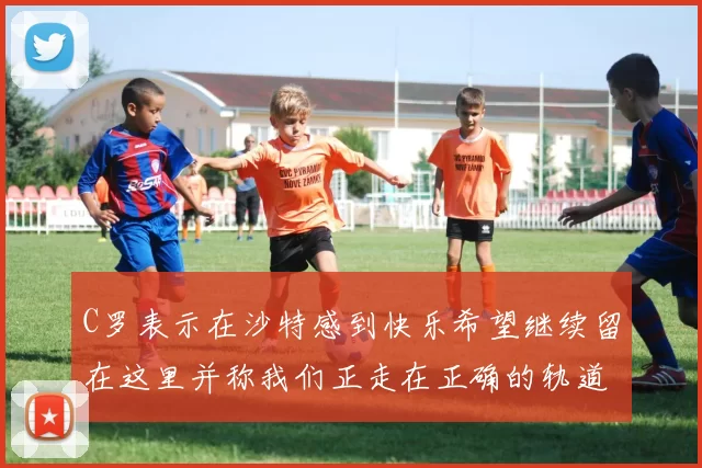 C罗表示在沙特感到快乐希望继续留在这里并称我们正走在正确的轨道上