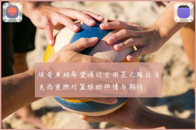 埃奇库姆希望通过全明星之路让马克西重燃对篮球的热情与期待