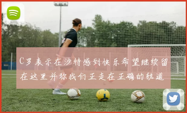 C罗表示在沙特感到快乐希望继续留在这里并称我们正走在正确的轨道上