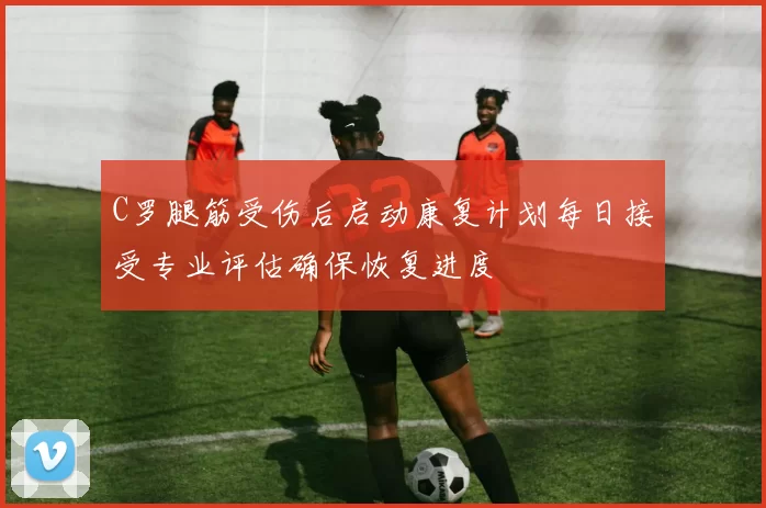 C罗腿筋受伤后启动康复计划每日接受专业评估确保恢复进度
