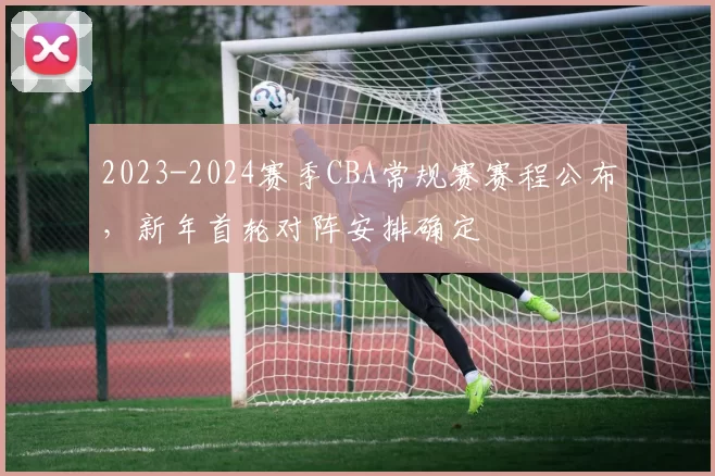 2023-2024赛季CBA常规赛赛程公布，新年首轮对阵安排确定