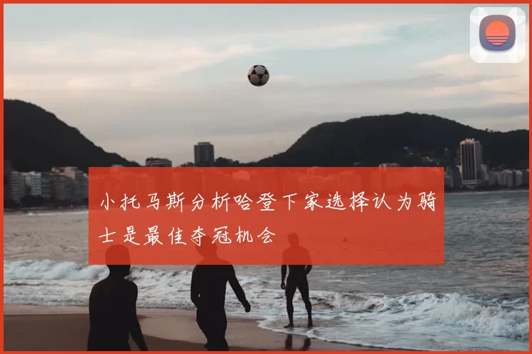 小托马斯分析哈登下家选择认为骑士是最佳夺冠机会