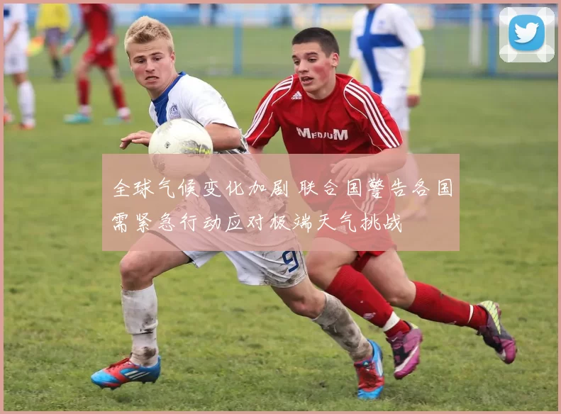 全球气候变化加剧 联合国警告各国需紧急行动应对极端天气挑战