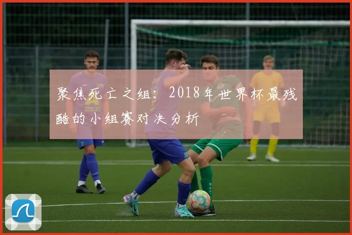 聚焦死亡之组:2018年世界杯最残酷的小组赛对决分析