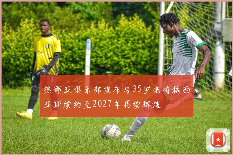 热那亚俱乐部宣布与35岁老将梅西亚斯续约至2027年再续辉煌