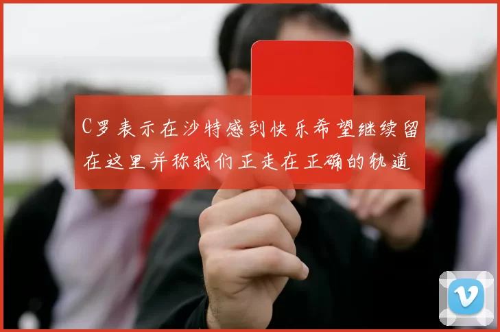 C罗表示在沙特感到快乐希望继续留在这里并称我们正走在正确的轨道上