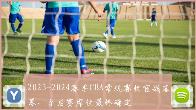 2023-2024赛季CBA常规赛收官战落幕，季后赛席位最终确定