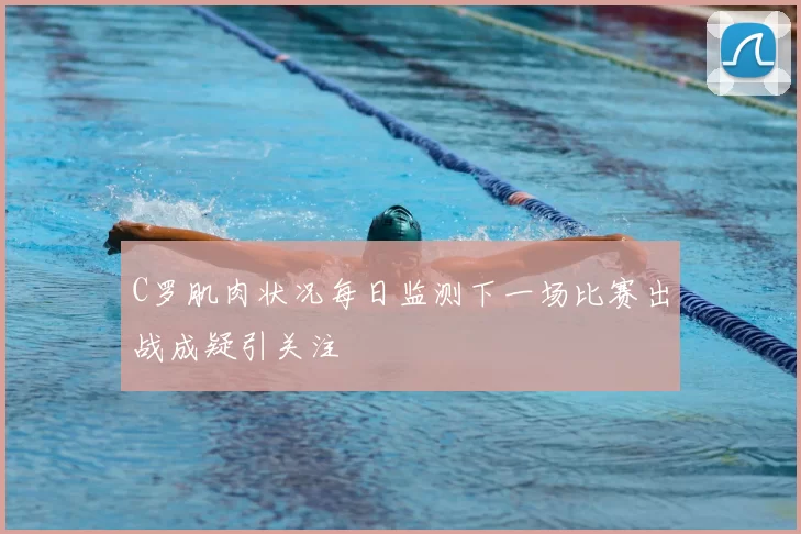 C罗肌肉状况每日监测下一场比赛出战成疑引关注