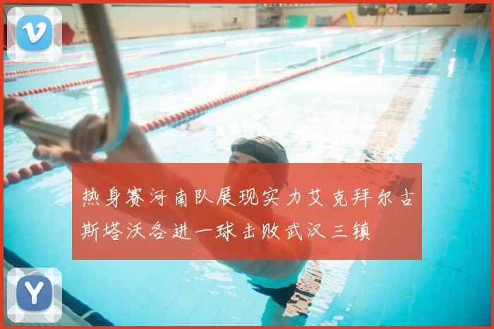 热身赛河南队展现实力艾克拜尔古斯塔沃各进一球击败武汉三镇